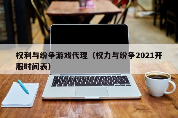 权利与纷争游戏代理（权力与纷争2021开服时间表）