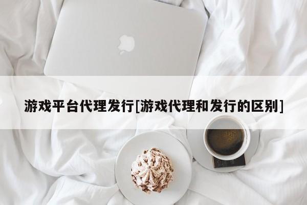 游戏平台代理发行[游戏代理和发行的区别]