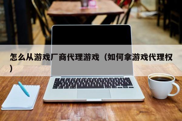 怎么从游戏厂商代理游戏（如何拿游戏代理权）