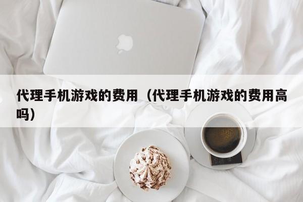 代理手机游戏的费用（代理手机游戏的费用高吗）