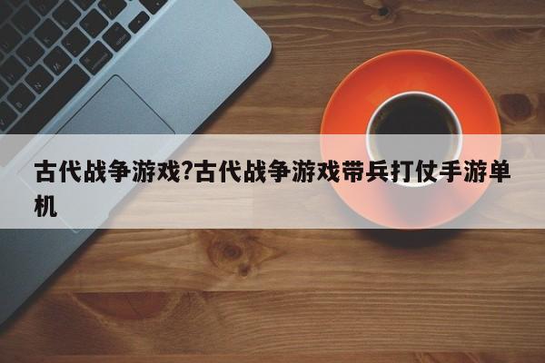 古代战争游戏?古代战争游戏带兵打仗手游单机