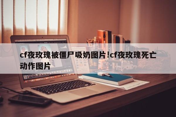 cf夜玫瑰被僵尸吸奶图片!cf夜玫瑰死亡动作图片
