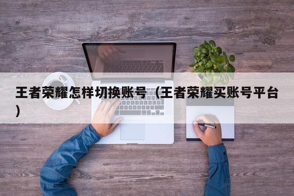 王者荣耀怎样切换账号（王者荣耀买账号平台）