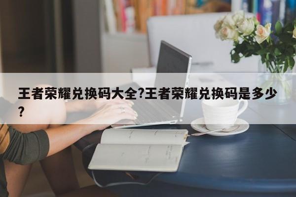 王者荣耀兑换码大全?王者荣耀兑换码是多少?