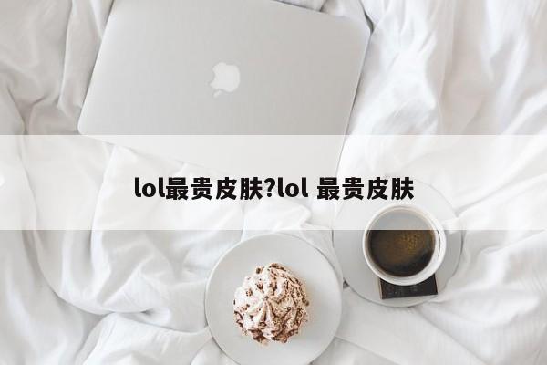 lol最贵皮肤?lol 最贵皮肤