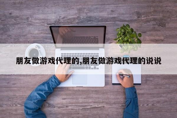 朋友做游戏代理的,朋友做游戏代理的说说