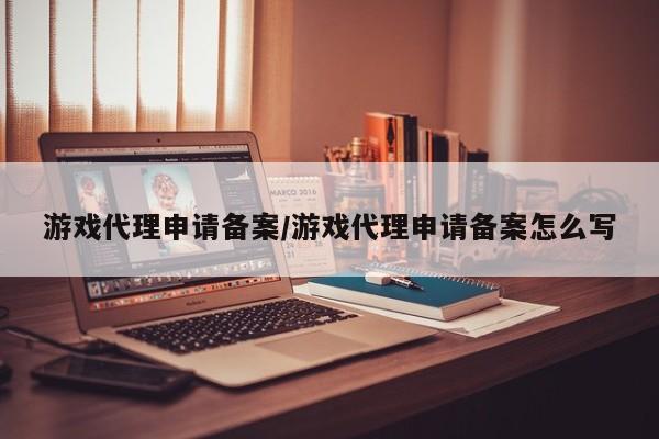 游戏代理申请备案/游戏代理申请备案怎么写