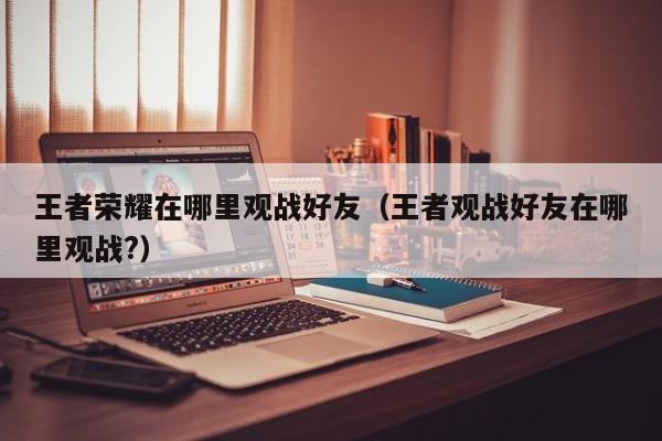 王者荣耀在哪里观战好友（王者观战好友在哪里观战?）