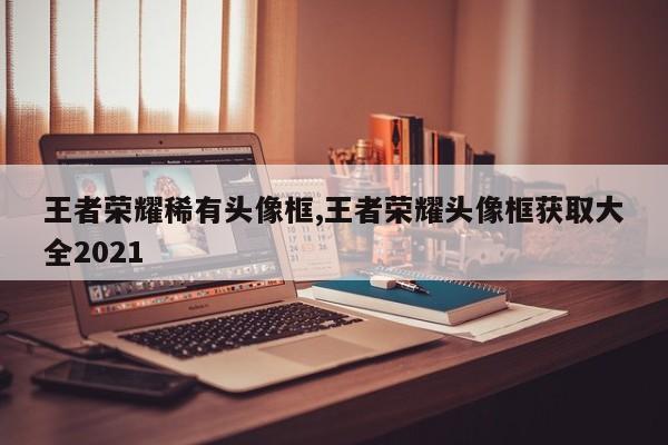 王者荣耀稀有头像框,王者荣耀头像框获取大全2021