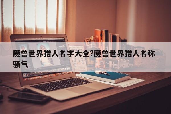 魔兽世界猎人名字大全?魔兽世界猎人名称 骚气