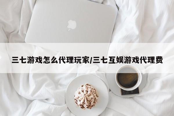 三七游戏怎么代理玩家/三七互娱游戏代理费
