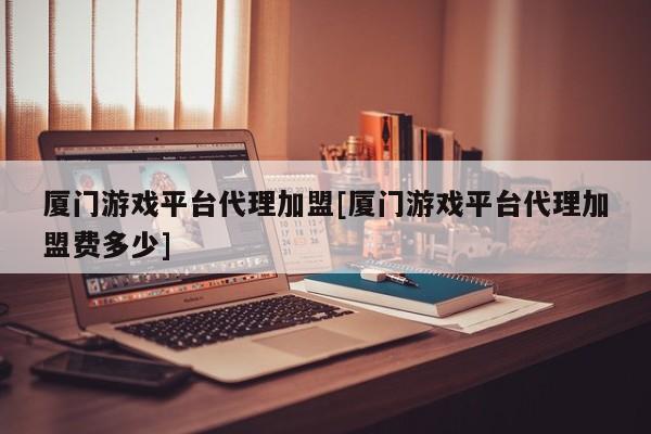 厦门游戏平台代理加盟[厦门游戏平台代理加盟费多少]