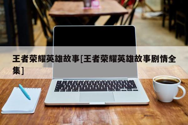 王者荣耀英雄故事[王者荣耀英雄故事剧情全集]