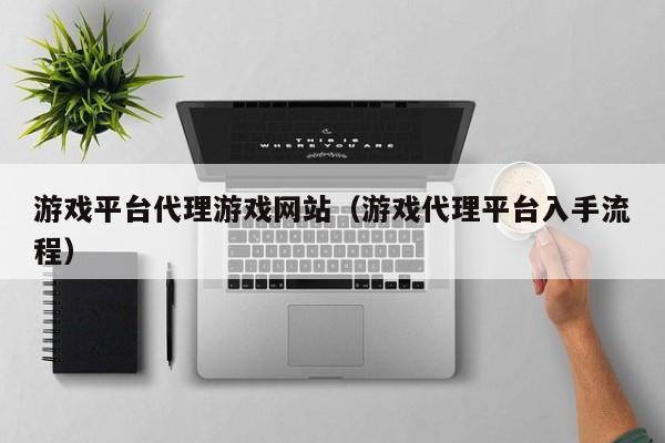 游戏平台代理游戏网站（游戏代理平台入手流程）