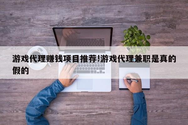 游戏代理赚钱项目推荐!游戏代理兼职是真的假的