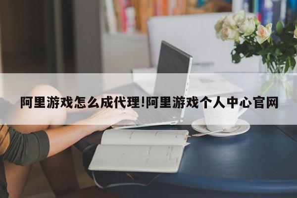 阿里游戏怎么成代理!阿里游戏个人中心官网