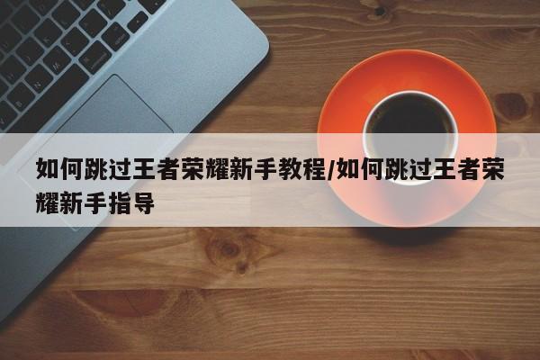 如何跳过王者荣耀新手教程/如何跳过王者荣耀新手指导