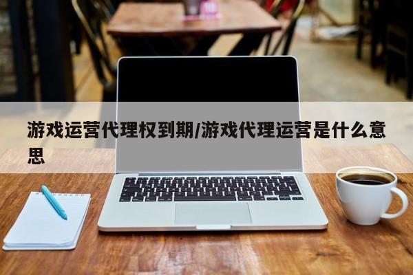 游戏运营代理权到期/游戏代理运营是什么意思