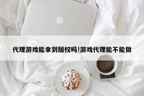 代理游戏能拿到版权吗!游戏代理能不能做
