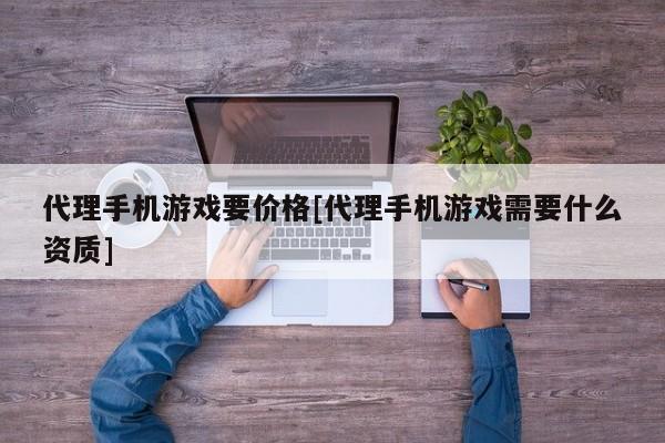 代理手机游戏要价格[代理手机游戏需要什么资质]
