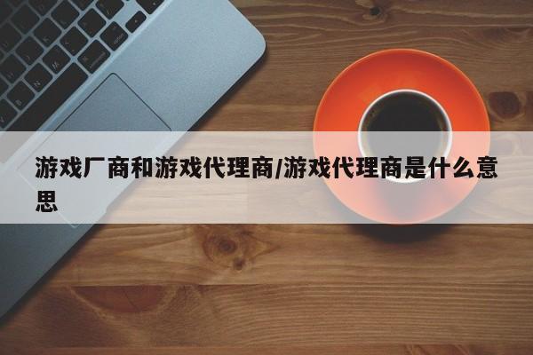 游戏厂商和游戏代理商/游戏代理商是什么意思