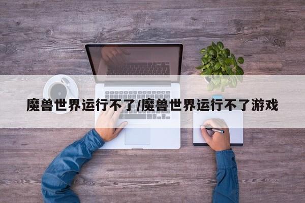 魔兽世界运行不了/魔兽世界运行不了游戏