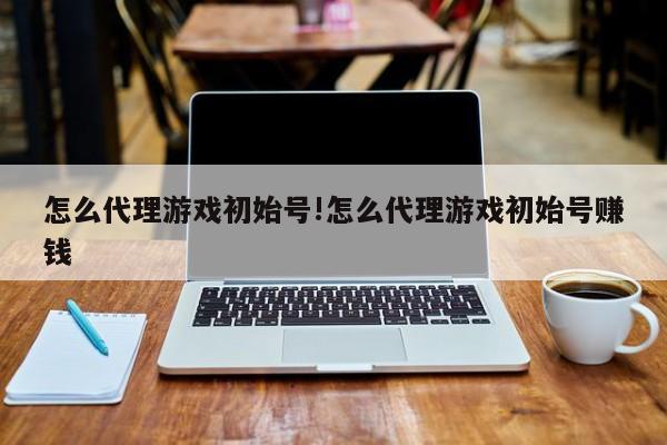怎么代理游戏初始号!怎么代理游戏初始号赚钱