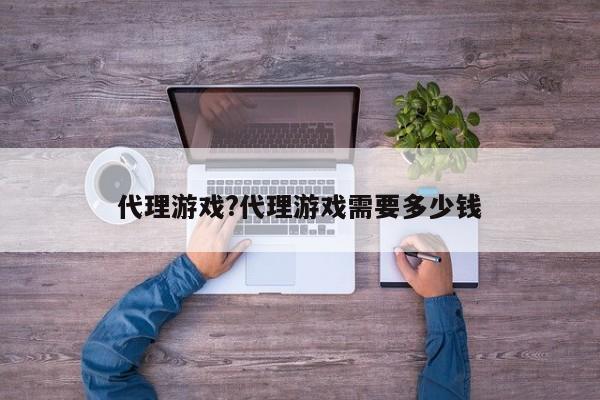 代理游戏?代理游戏需要多少钱