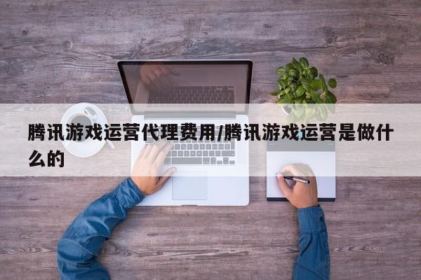 腾讯游戏运营代理费用/腾讯游戏运营是做什么的