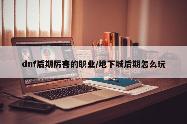 dnf后期厉害的职业/地下城后期怎么玩