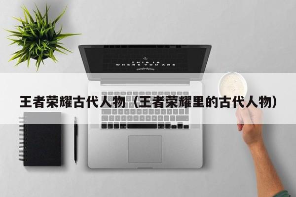 王者荣耀古代人物(王者荣耀里的古代人物)