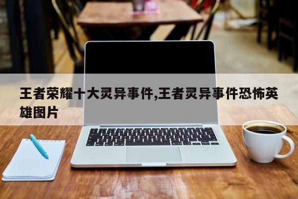 王者荣耀十大灵异事件,王者灵异事件恐怖英雄图片