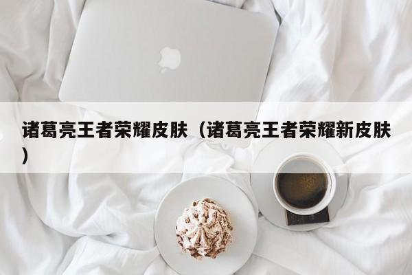 诸葛亮王者荣耀皮肤(诸葛亮王者荣耀新皮肤)
