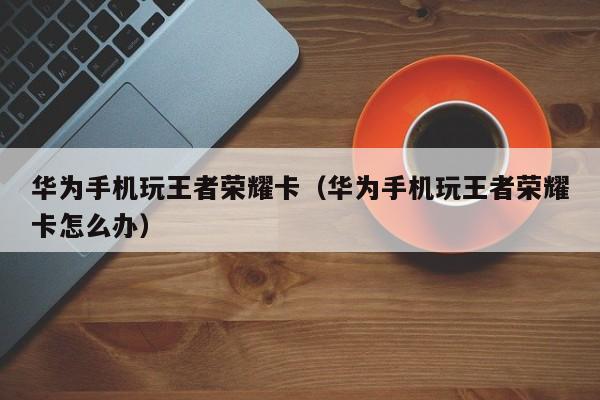 华为手机玩王者荣耀卡(华为手机玩王者荣耀卡怎么办)