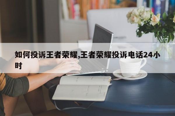 如何投诉王者荣耀,王者荣耀投诉电话24小时