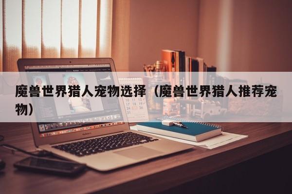 魔兽世界猎人宠物选择(魔兽世界猎人推荐宠物)